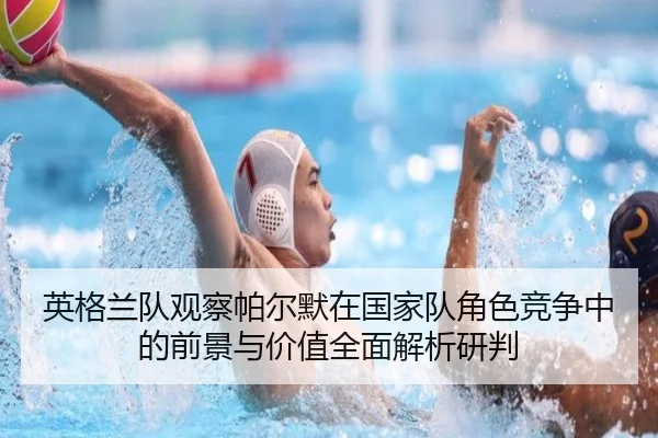英格兰队观察帕尔默在国家队角色竞争中的前景与价值全面解析研判