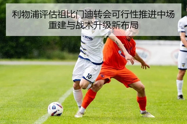 利物浦评估祖比门迪转会可行性推进中场重建与战术升级新布局