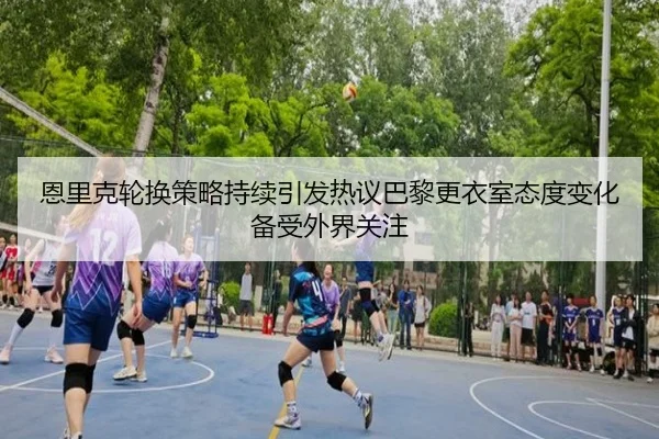 恩里克轮换策略持续引发热议巴黎更衣室态度变化备受外界关注